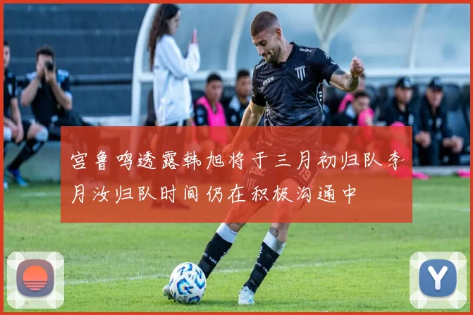 宫鲁鸣透露韩旭将于三月初归队李月汝归队时间仍在积极沟通中