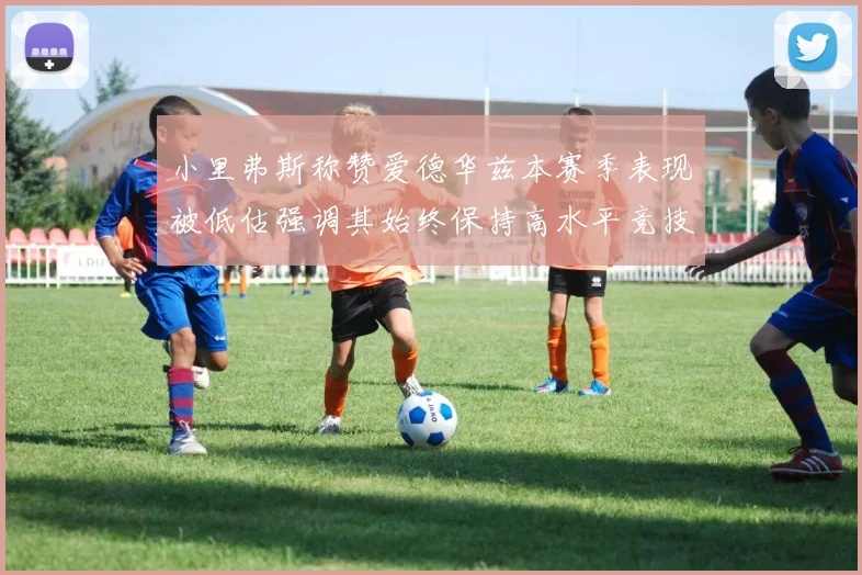 小里弗斯称赞爱德华兹本赛季表现被低估强调其始终保持高水平竞技状态