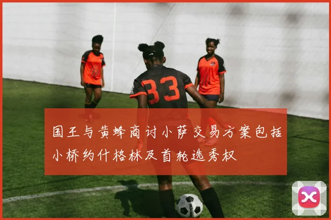 国王与黄蜂商讨小萨交易方案包括小桥约什格林及首轮选秀权