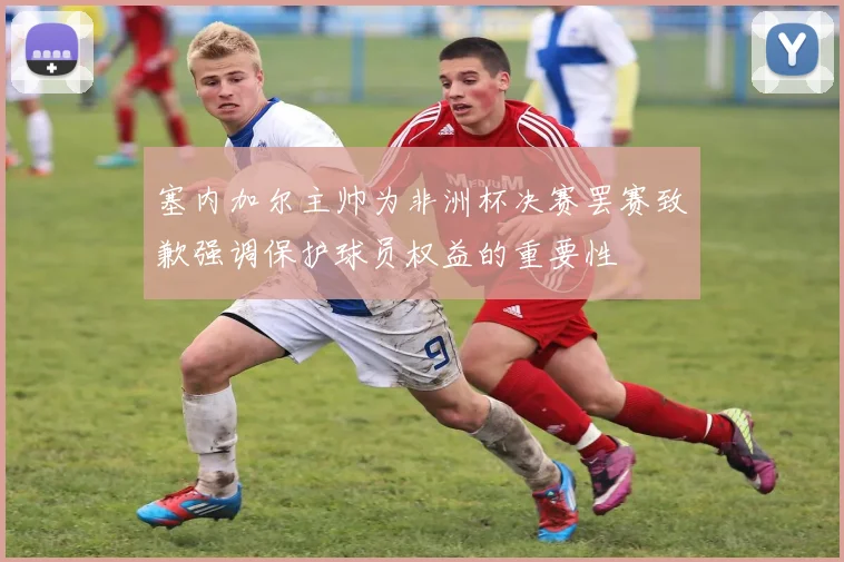 塞内加尔主帅为非洲杯决赛罢赛致歉强调保护球员权益的重要性