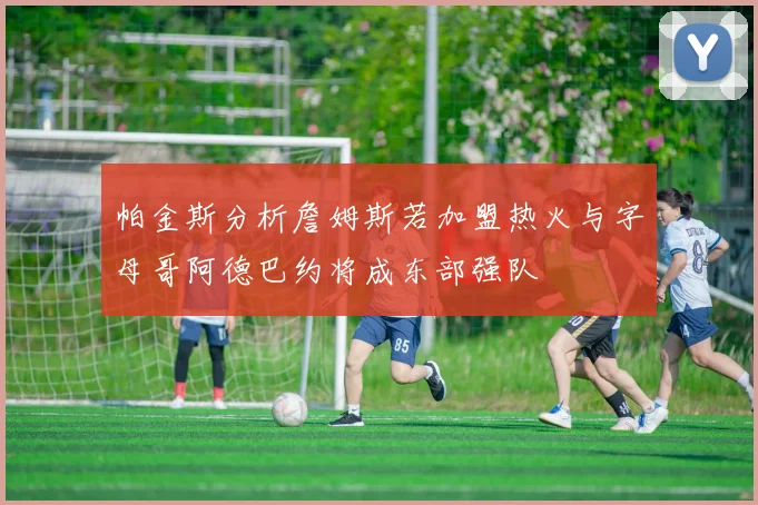 帕金斯分析詹姆斯若加盟热火与字母哥阿德巴约将成东部强队