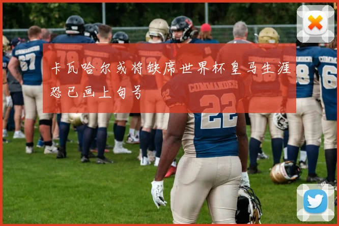卡瓦哈尔或将缺席世界杯皇马生涯恐已画上句号