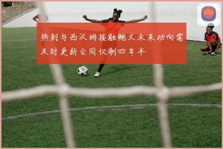 热刺与西汉姆接触鲍文未来动向需及时更新合同仅剩四年半