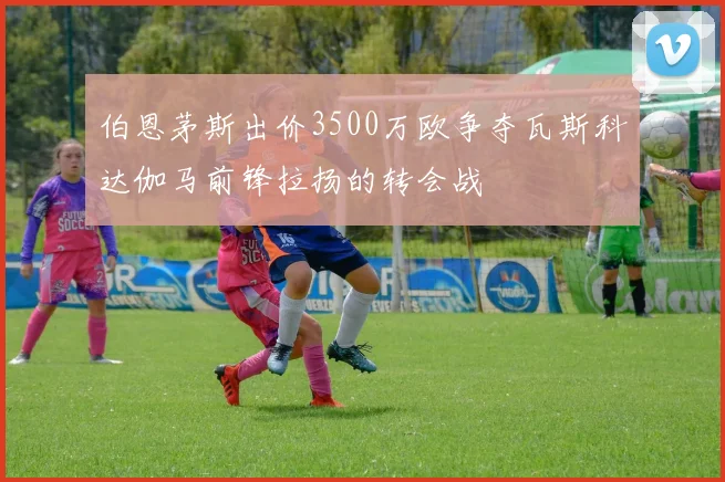 伯恩茅斯出价3500万欧争夺瓦斯科达伽马前锋拉扬的转会战