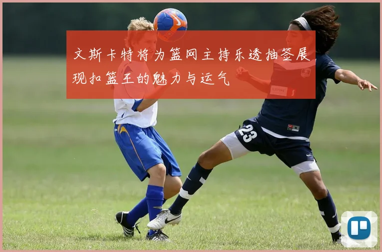 文斯卡特将为篮网主持乐透抽签展现扣篮王的魅力与运气