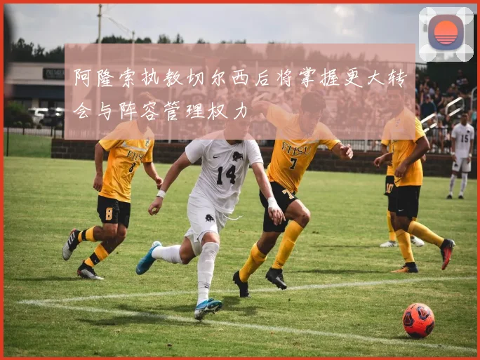 阿隆索执教切尔西后将掌握更大转会与阵容管理权力