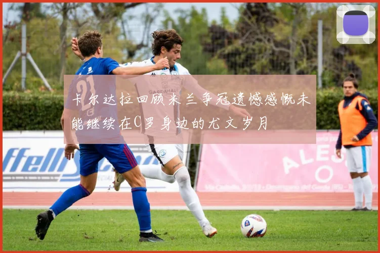 卡尔达拉回顾米兰争冠遗憾感慨未能继续在C罗身边的尤文岁月