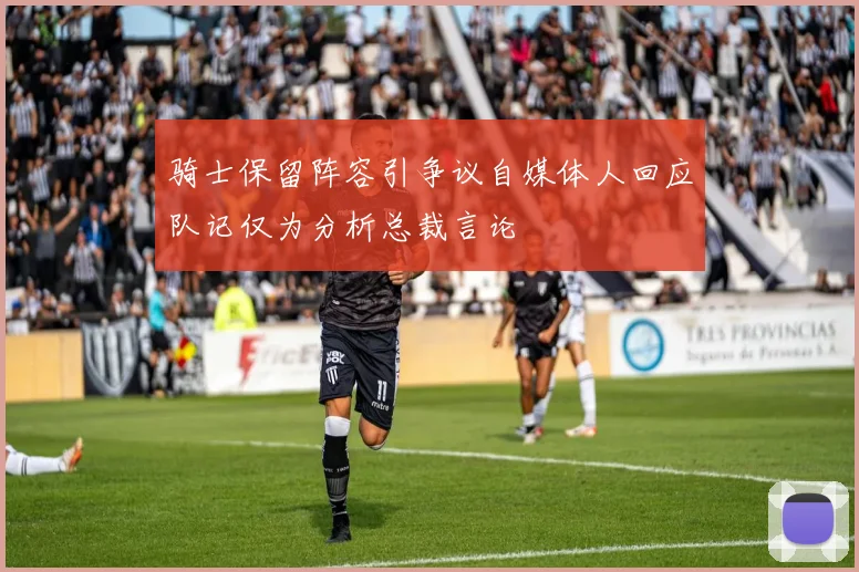 骑士保留阵容引争议自媒体人回应队记仅为分析总裁言论