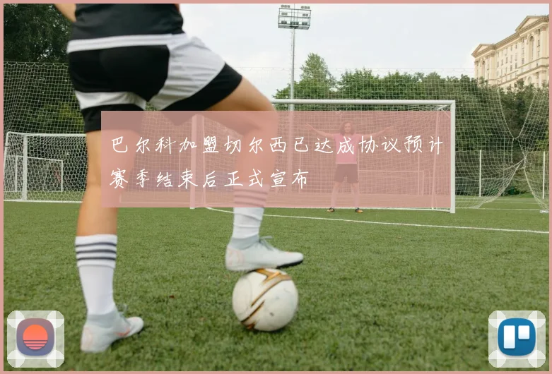 巴尔科加盟切尔西已达成协议预计赛季结束后正式宣布