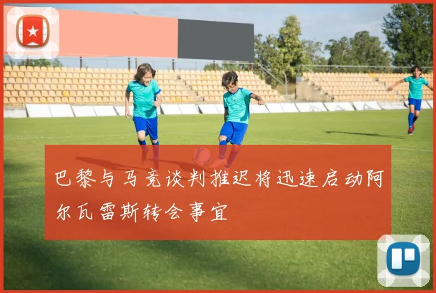 巴黎与马竞谈判推迟将迅速启动阿尔瓦雷斯转会事宜