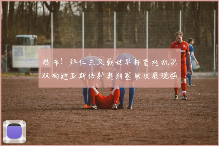 恐怖！拜仁三叉戟世界杯首轮凯恩双响迪亚斯传射奥利塞助攻展现强大实力