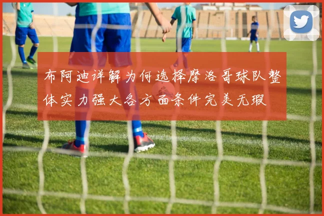 布阿迪详解为何选择摩洛哥球队整体实力强大各方面条件完美无瑕