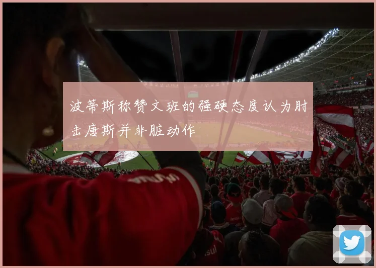 波蒂斯称赞文班的强硬态度认为肘击唐斯并非脏动作