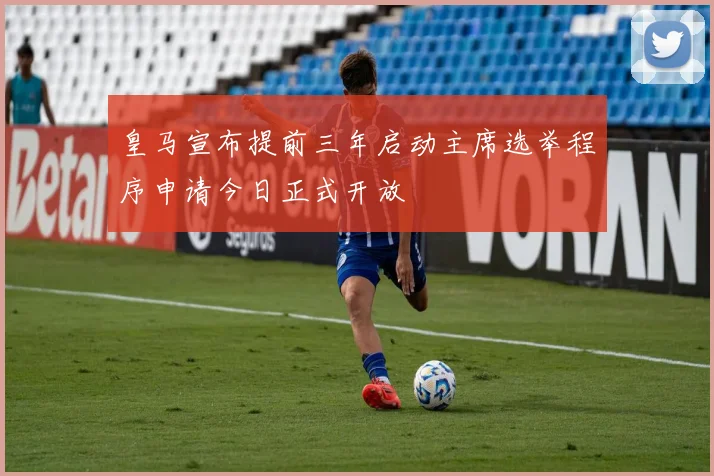 皇马宣布提前三年启动主席选举程序申请今日正式开放