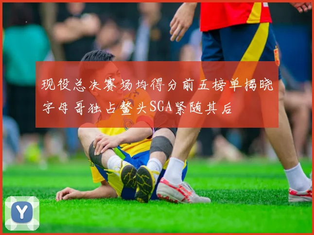 现役总决赛场均得分前五榜单揭晓字母哥独占鳌头SGA紧随其后